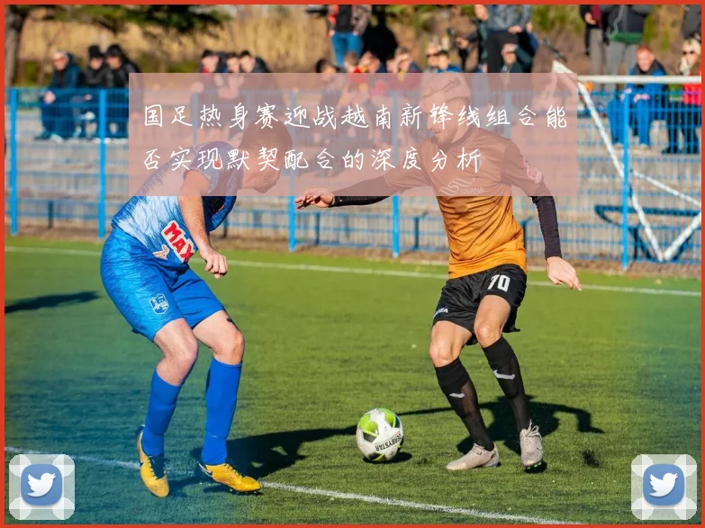 国足热身赛迎战越南新锋线组合能否实现默契配合的深度分析