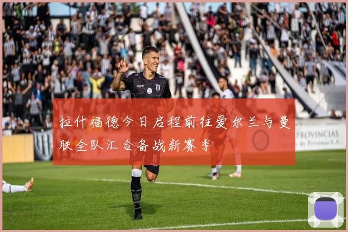 拉什福德今日启程前往爱尔兰与曼联全队汇合备战新赛季