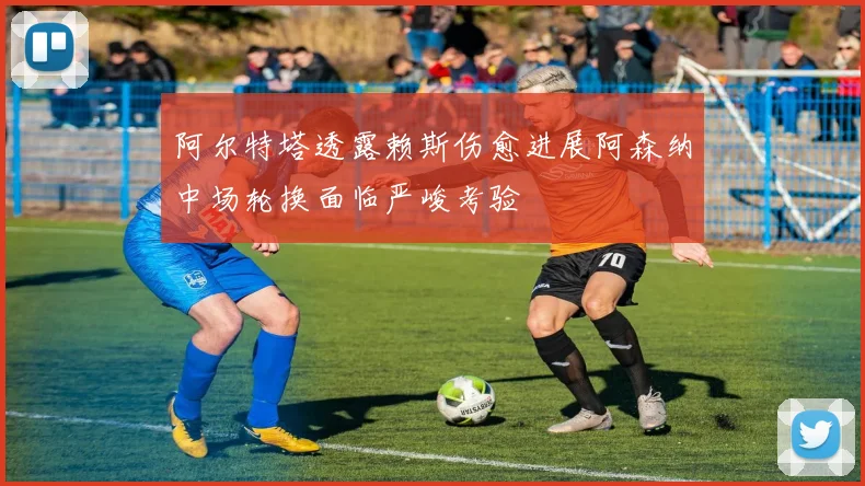 阿尔特塔透露赖斯伤愈进展阿森纳中场轮换面临严峻考验