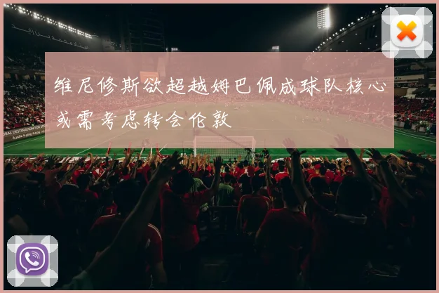 维尼修斯欲超越姆巴佩成球队核心或需考虑转会伦敦