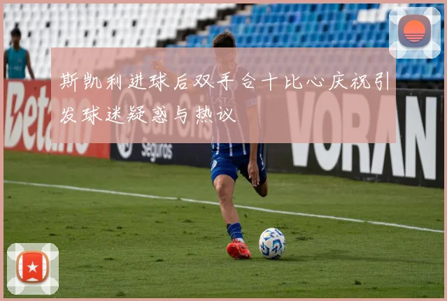 斯凯利进球后双手合十比心庆祝引发球迷疑惑与热议