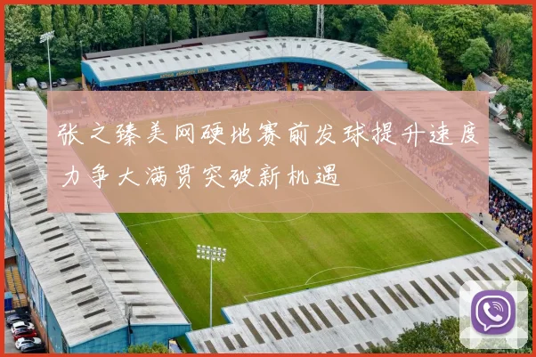 张之臻美网硬地赛前发球提升速度力争大满贯突破新机遇
