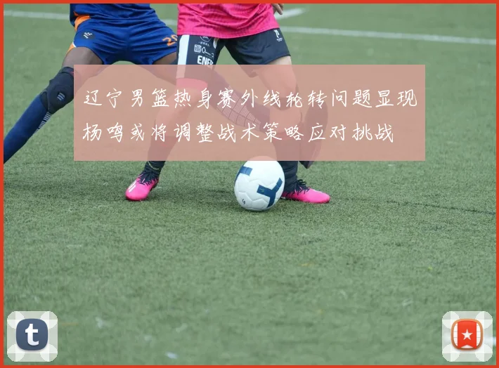 辽宁男篮热身赛外线轮转问题显现杨鸣或将调整战术策略应对挑战