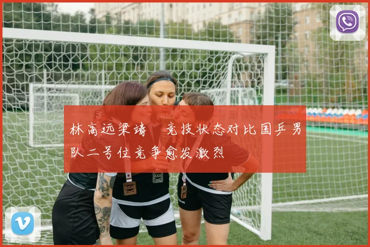 林高远梁靖崑竞技状态对比国乒男队二号位竞争愈发激烈
