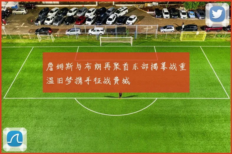 詹姆斯与布朗再聚首东部揭幕战重温旧梦携手征战费城