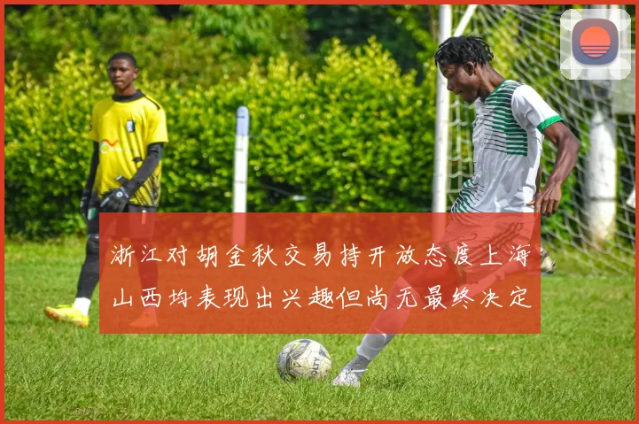 浙江对胡金秋交易持开放态度上海山西均表现出兴趣但尚无最终决定