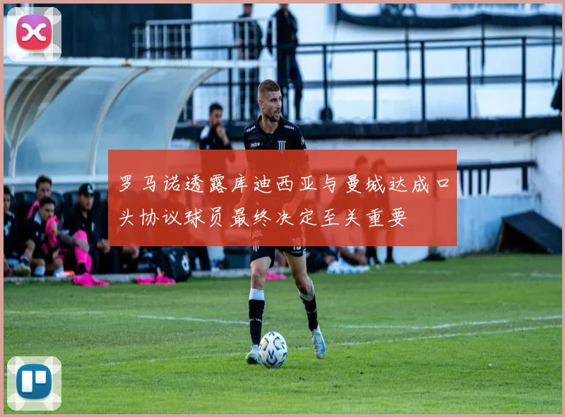 罗马诺透露库迪西亚与曼城达成口头协议球员最终决定至关重要