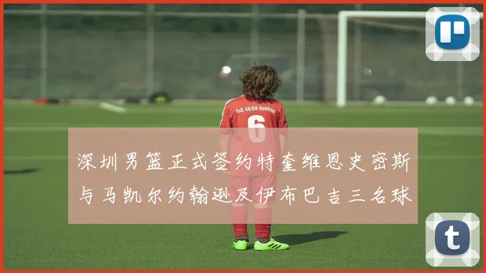 深圳男篮正式签约特奎维恩史密斯与马凯尔约翰逊及伊布巴吉三名球员